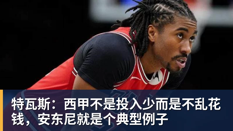 特瓦斯：西甲不是投入少而是不乱花钱，安东尼就是个典型例子